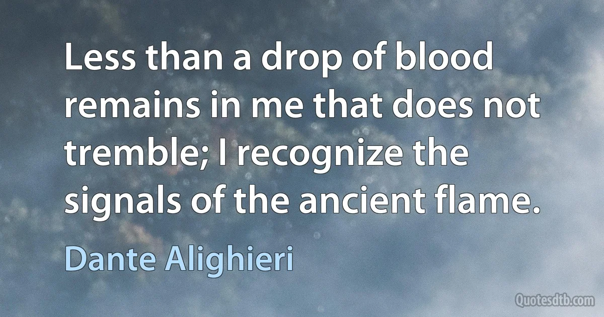 Less than a drop of blood remains in me that does not tremble; I recognize the signals of the ancient flame. (Dante Alighieri)