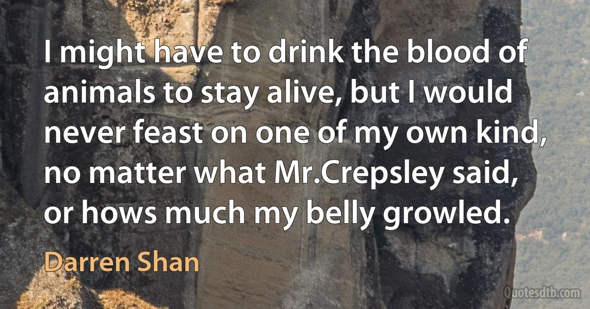 I might have to drink the blood of animals to stay alive, but I would never feast on one of my own kind, no matter what Mr.Crepsley said, or hows much my belly growled. (Darren Shan)