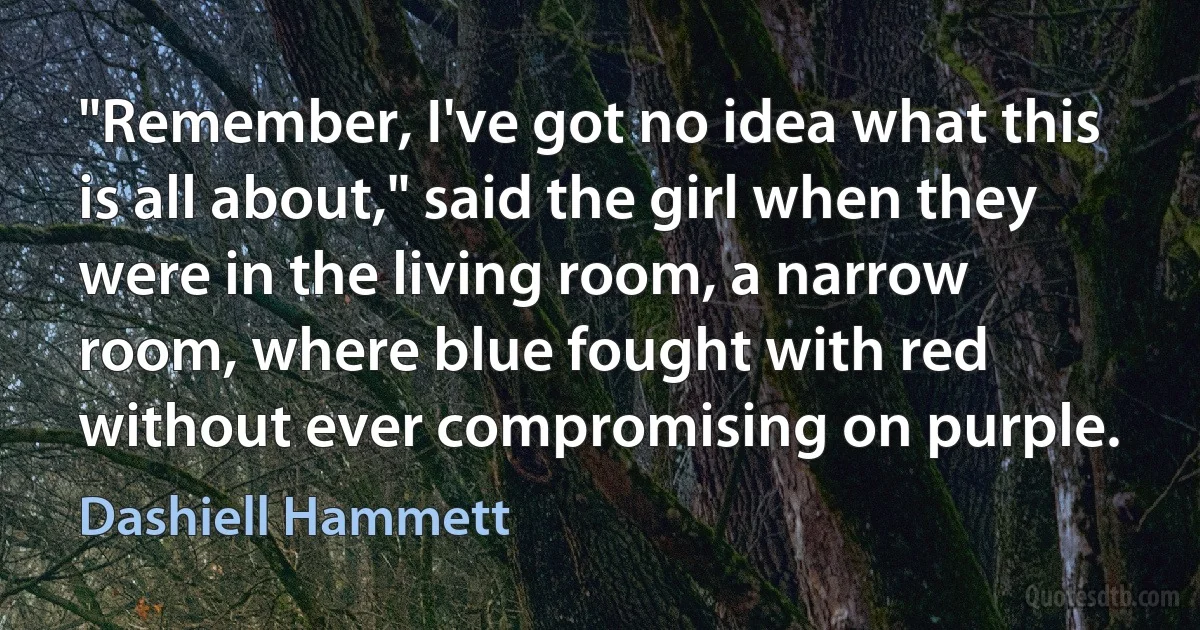 "Remember, I've got no idea what this is all about," said the girl when they were in the living room, a narrow room, where blue fought with red without ever compromising on purple. (Dashiell Hammett)