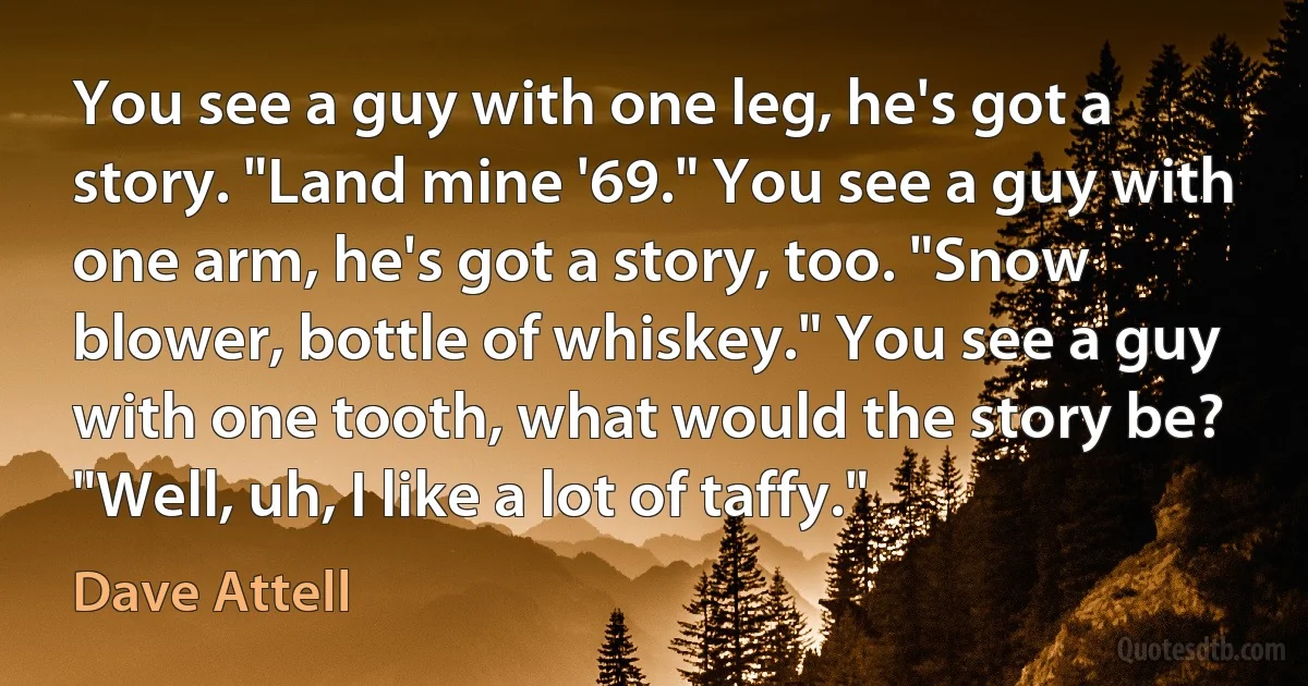 You see a guy with one leg, he's got a story. "Land mine '69." You see a guy with one arm, he's got a story, too. "Snow blower, bottle of whiskey." You see a guy with one tooth, what would the story be? "Well, uh, I like a lot of taffy." (Dave Attell)