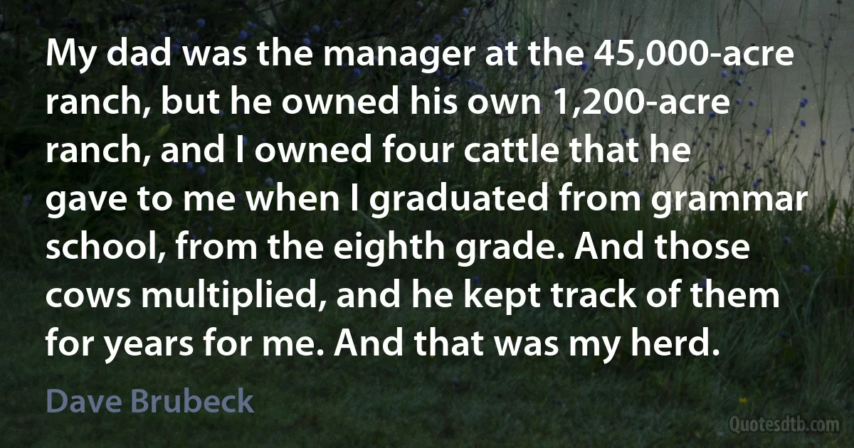 My dad was the manager at the 45,000-acre ranch, but he owned his own 1,200-acre ranch, and I owned four cattle that he gave to me when I graduated from grammar school, from the eighth grade. And those cows multiplied, and he kept track of them for years for me. And that was my herd. (Dave Brubeck)