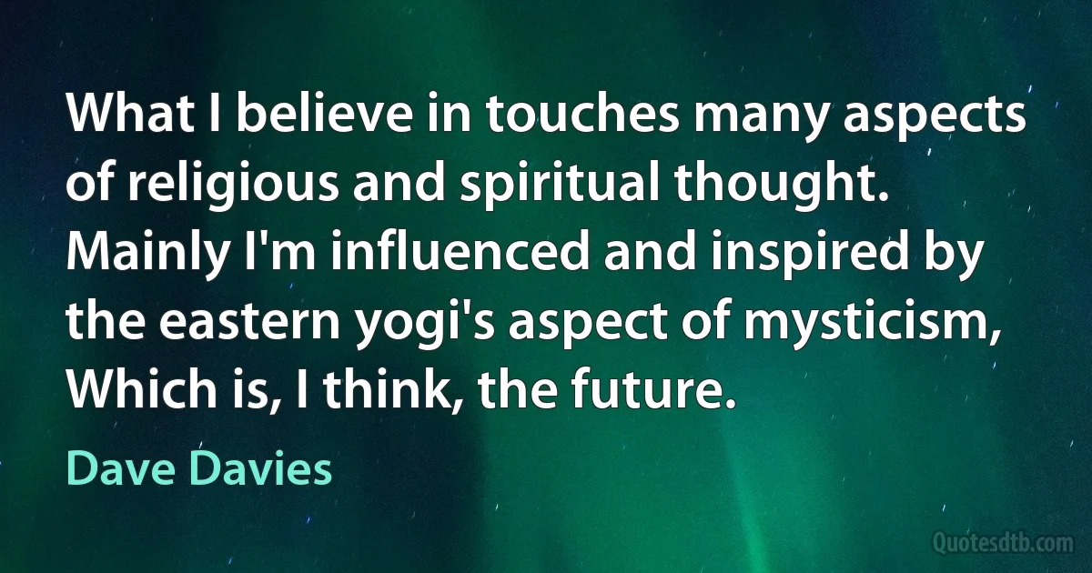 What I believe in touches many aspects of religious and spiritual thought. Mainly I'm influenced and inspired by the eastern yogi's aspect of mysticism, Which is, I think, the future. (Dave Davies)