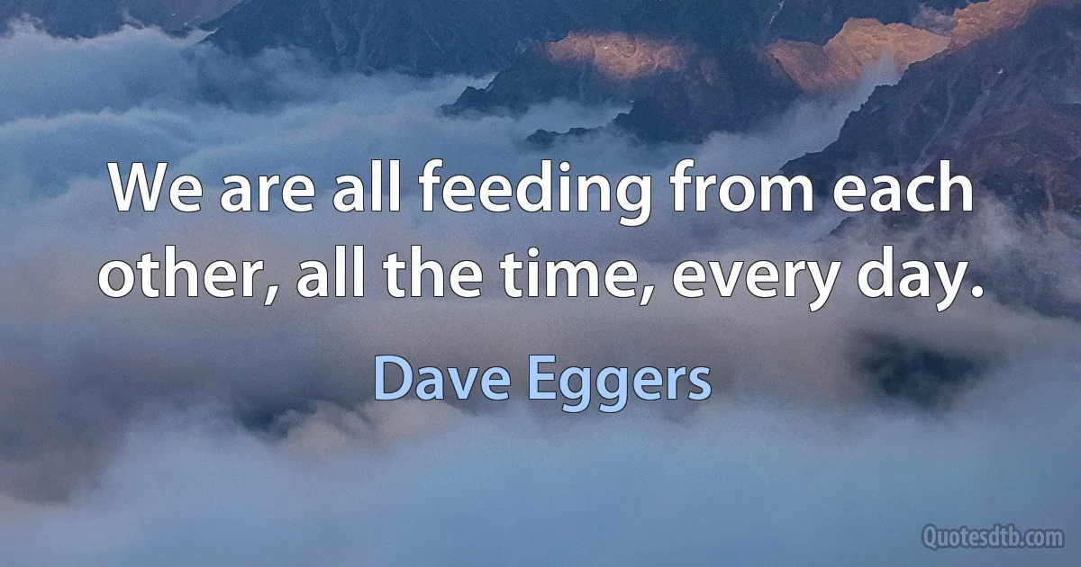 We are all feeding from each other, all the time, every day. (Dave Eggers)