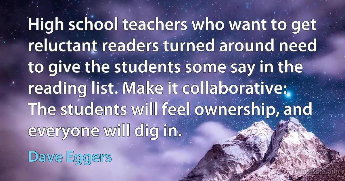 High school teachers who want to get reluctant readers turned around need to give the students some say in the reading list. Make it collaborative: The students will feel ownership, and everyone will dig in. (Dave Eggers)