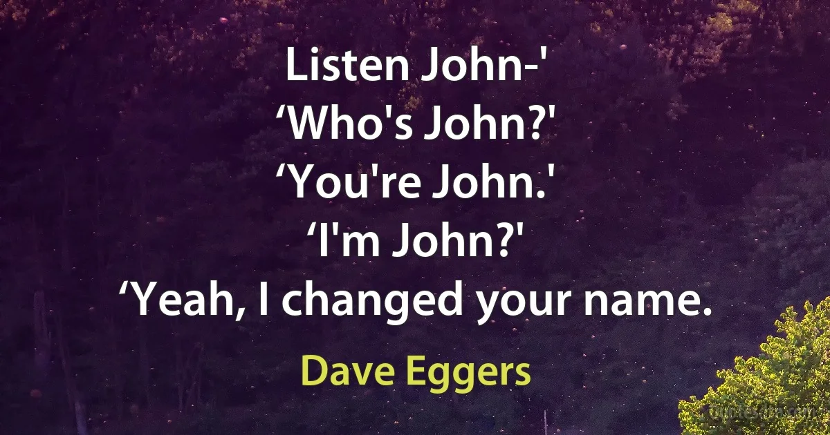 Listen John-'
‘Who's John?'
‘You're John.'
‘I'm John?'
‘Yeah, I changed your name. (Dave Eggers)