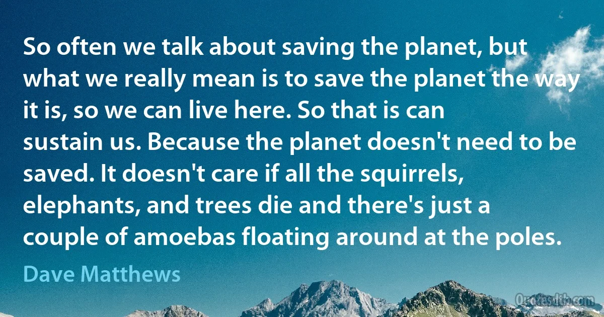 So often we talk about saving the planet, but what we really mean is to save the planet the way it is, so we can live here. So that is can sustain us. Because the planet doesn't need to be saved. It doesn't care if all the squirrels, elephants, and trees die and there's just a couple of amoebas floating around at the poles. (Dave Matthews)