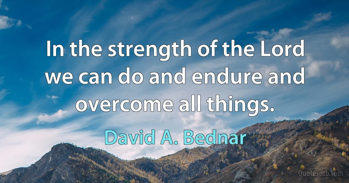 In the strength of the Lord we can do and endure and overcome all things. (David A. Bednar)