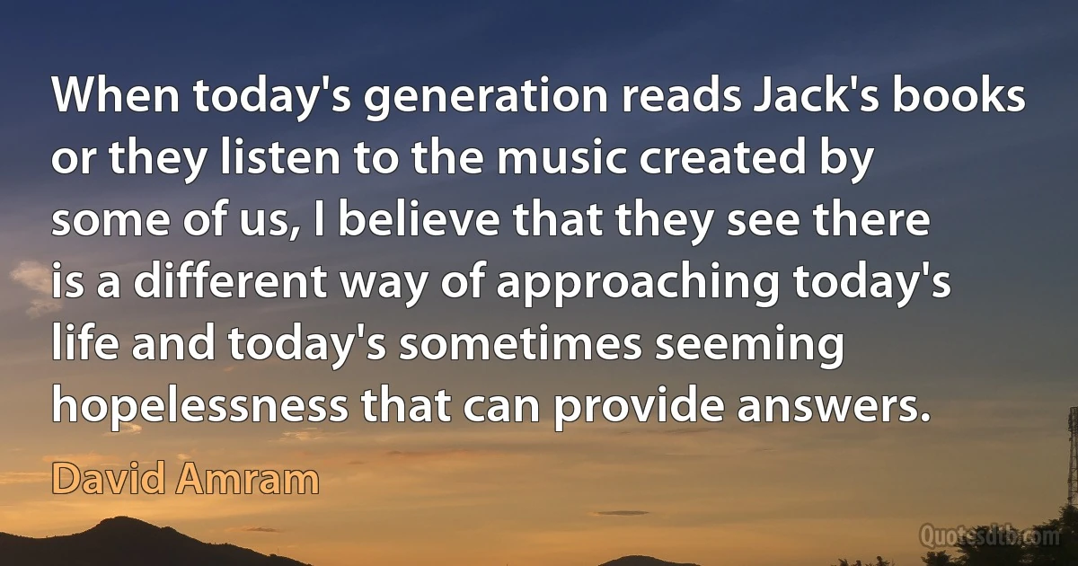 When today's generation reads Jack's books or they listen to the music created by some of us, I believe that they see there is a different way of approaching today's life and today's sometimes seeming hopelessness that can provide answers. (David Amram)