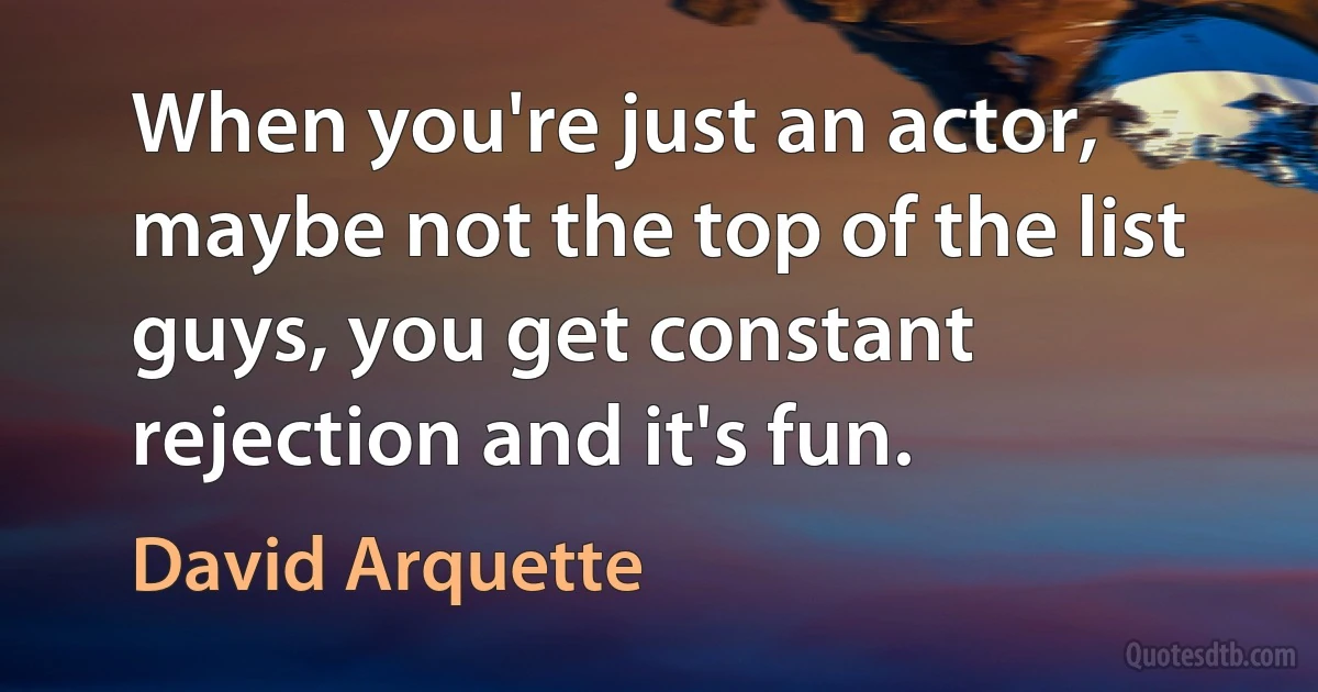 When you're just an actor, maybe not the top of the list guys, you get constant rejection and it's fun. (David Arquette)