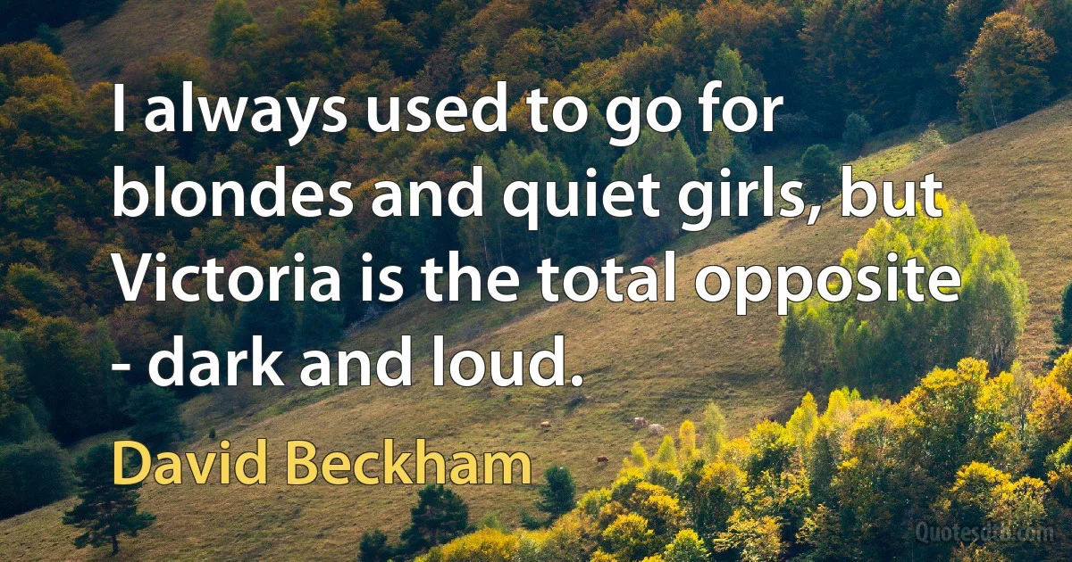 I always used to go for blondes and quiet girls, but Victoria is the total opposite - dark and loud. (David Beckham)