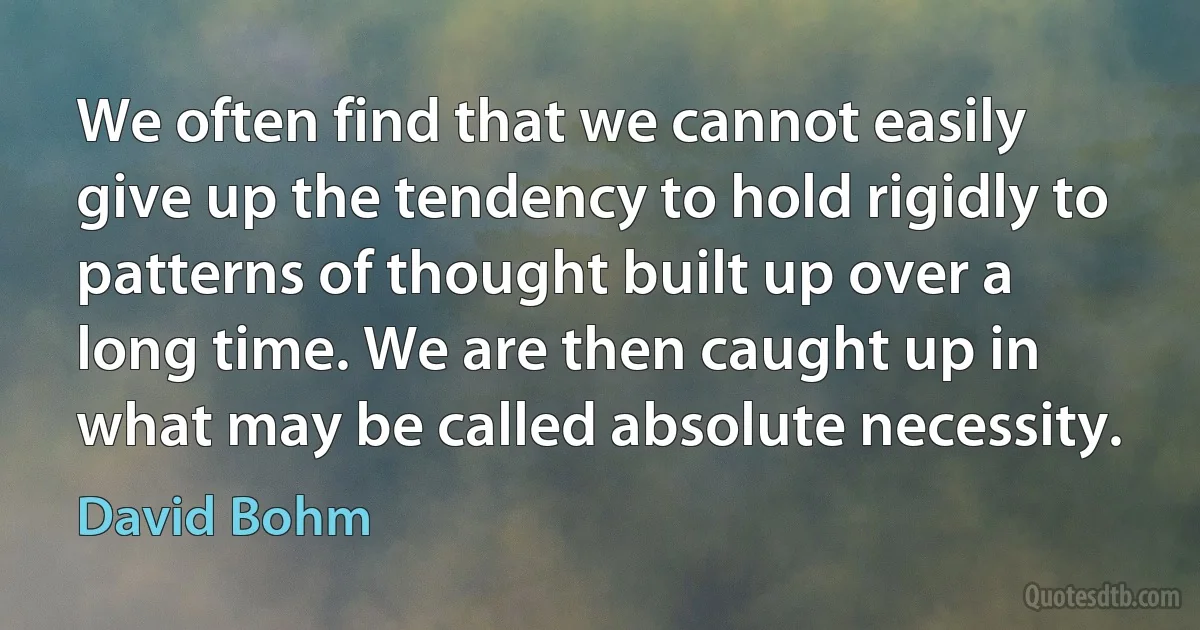 We often find that we cannot easily give up the tendency to hold rigidly to patterns of thought built up over a long time. We are then caught up in what may be called absolute necessity. (David Bohm)