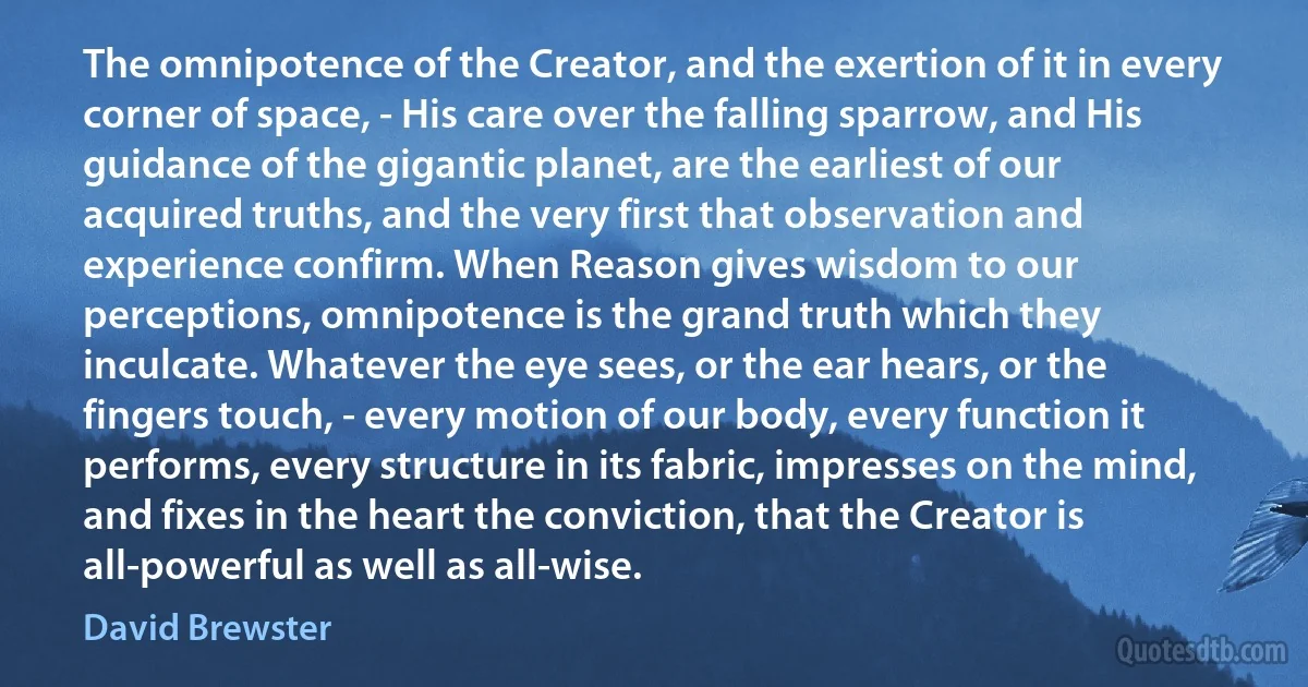 The omnipotence of the Creator, and the exertion of it in every corner of space, - His care over the falling sparrow, and His guidance of the gigantic planet, are the earliest of our acquired truths, and the very first that observation and experience confirm. When Reason gives wisdom to our perceptions, omnipotence is the grand truth which they inculcate. Whatever the eye sees, or the ear hears, or the fingers touch, - every motion of our body, every function it performs, every structure in its fabric, impresses on the mind, and fixes in the heart the conviction, that the Creator is all-powerful as well as all-wise. (David Brewster)