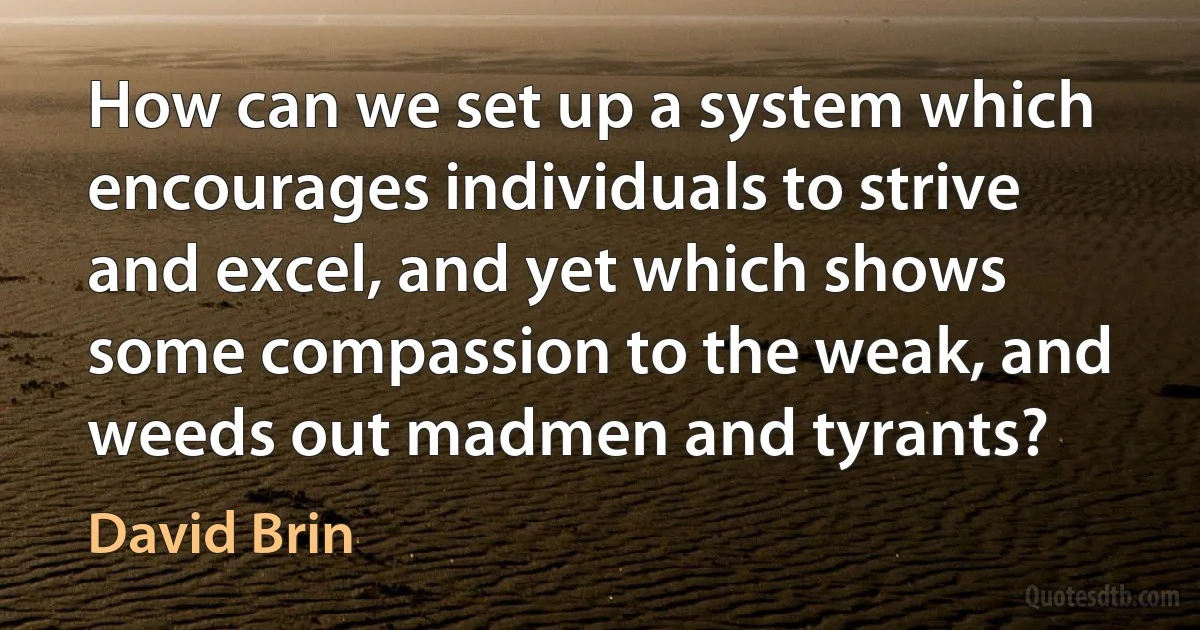 How can we set up a system which encourages individuals to strive and excel, and yet which shows some compassion to the weak, and weeds out madmen and tyrants? (David Brin)