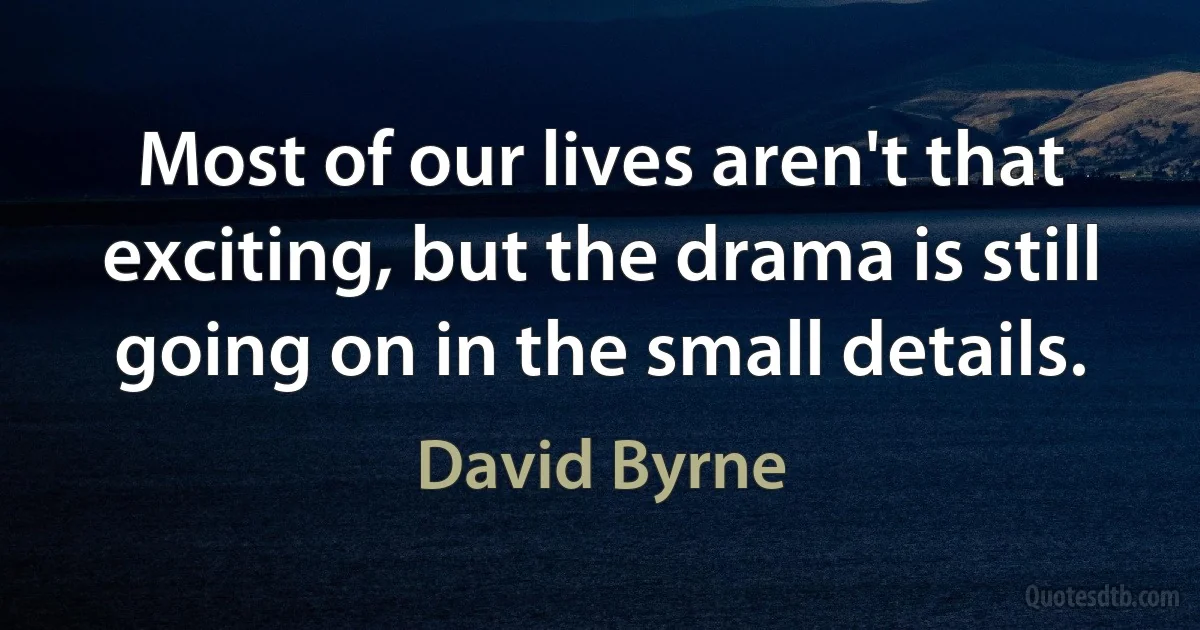 Most of our lives aren't that exciting, but the drama is still going on in the small details. (David Byrne)