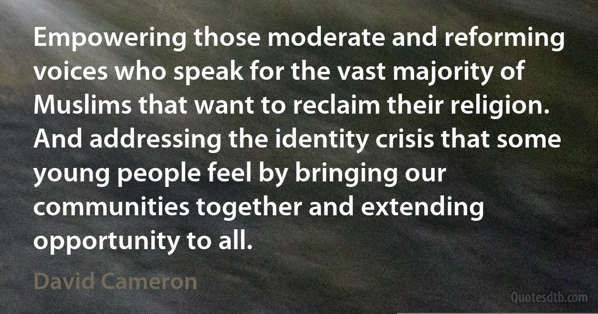 Empowering those moderate and reforming voices who speak for the vast majority of Muslims that want to reclaim their religion. And addressing the identity crisis that some young people feel by bringing our communities together and extending opportunity to all. (David Cameron)