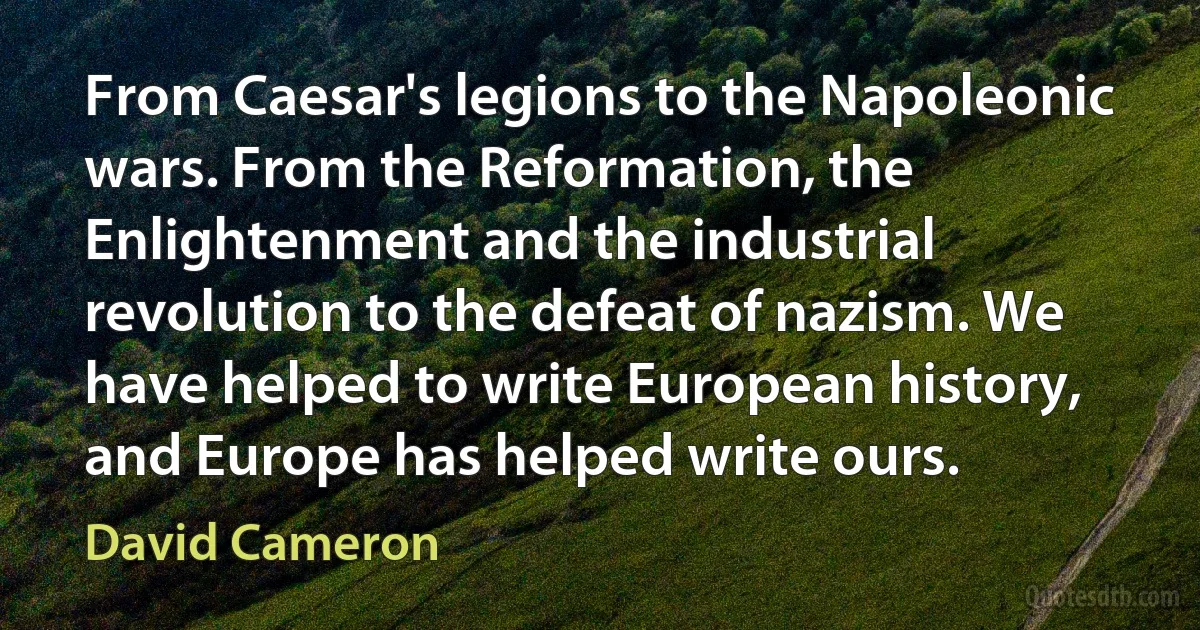 From Caesar's legions to the Napoleonic wars. From the Reformation, the Enlightenment and the industrial revolution to the defeat of nazism. We have helped to write European history, and Europe has helped write ours. (David Cameron)