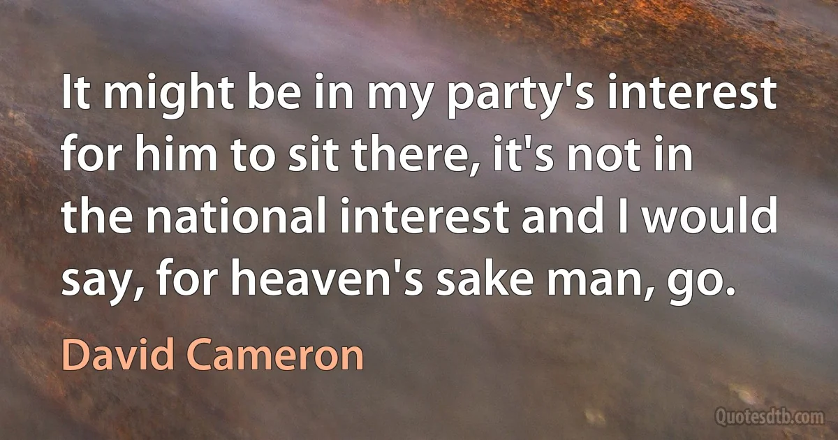 It might be in my party's interest for him to sit there, it's not in the national interest and I would say, for heaven's sake man, go. (David Cameron)