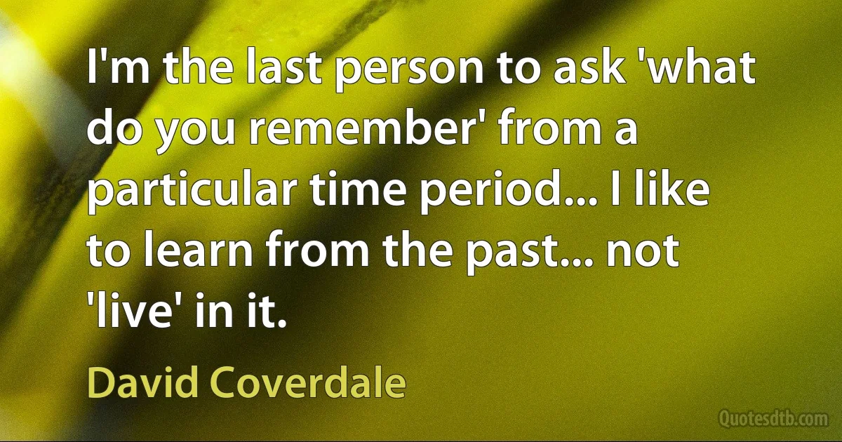 I'm the last person to ask 'what do you remember' from a particular time period... I like to learn from the past... not 'live' in it. (David Coverdale)