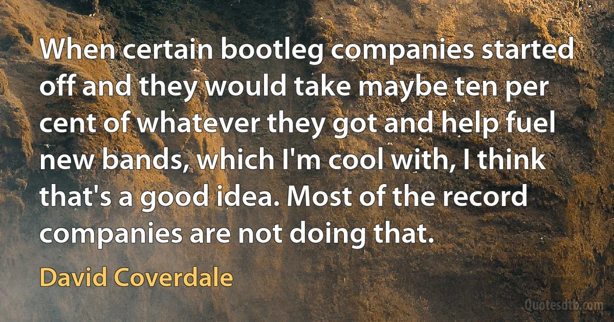 When certain bootleg companies started off and they would take maybe ten per cent of whatever they got and help fuel new bands, which I'm cool with, I think that's a good idea. Most of the record companies are not doing that. (David Coverdale)