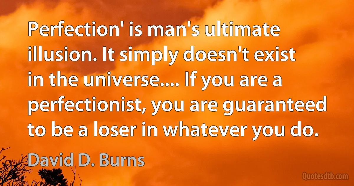 Perfection' is man's ultimate illusion. It simply doesn't exist in the universe.... If you are a perfectionist, you are guaranteed to be a loser in whatever you do. (David D. Burns)