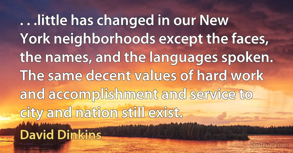 . . .little has changed in our New York neighborhoods except the faces, the names, and the languages spoken. The same decent values of hard work and accomplishment and service to city and nation still exist. (David Dinkins)