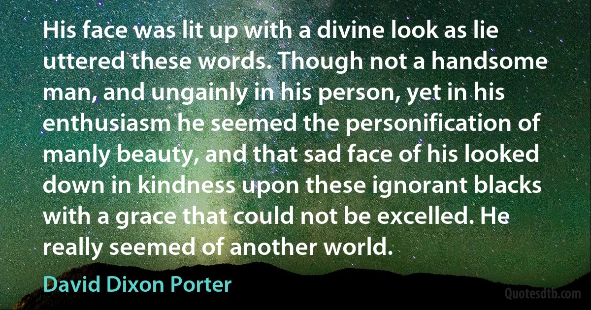 His face was lit up with a divine look as lie uttered these words. Though not a handsome man, and ungainly in his person, yet in his enthusiasm he seemed the personification of manly beauty, and that sad face of his looked down in kindness upon these ignorant blacks with a grace that could not be excelled. He really seemed of another world. (David Dixon Porter)