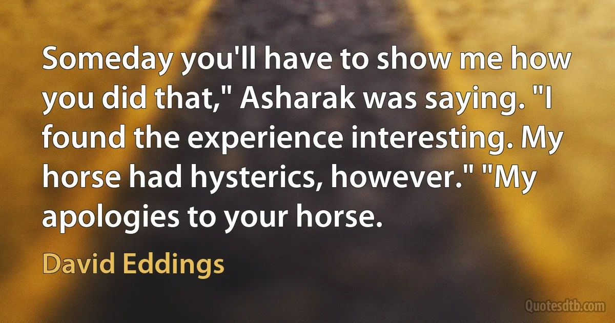 Someday you'll have to show me how you did that," Asharak was saying. "I found the experience interesting. My horse had hysterics, however." "My apologies to your horse. (David Eddings)