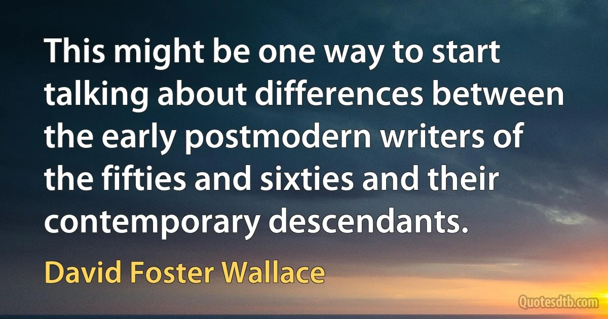 This might be one way to start talking about differences between the early postmodern writers of the fifties and sixties and their contemporary descendants. (David Foster Wallace)