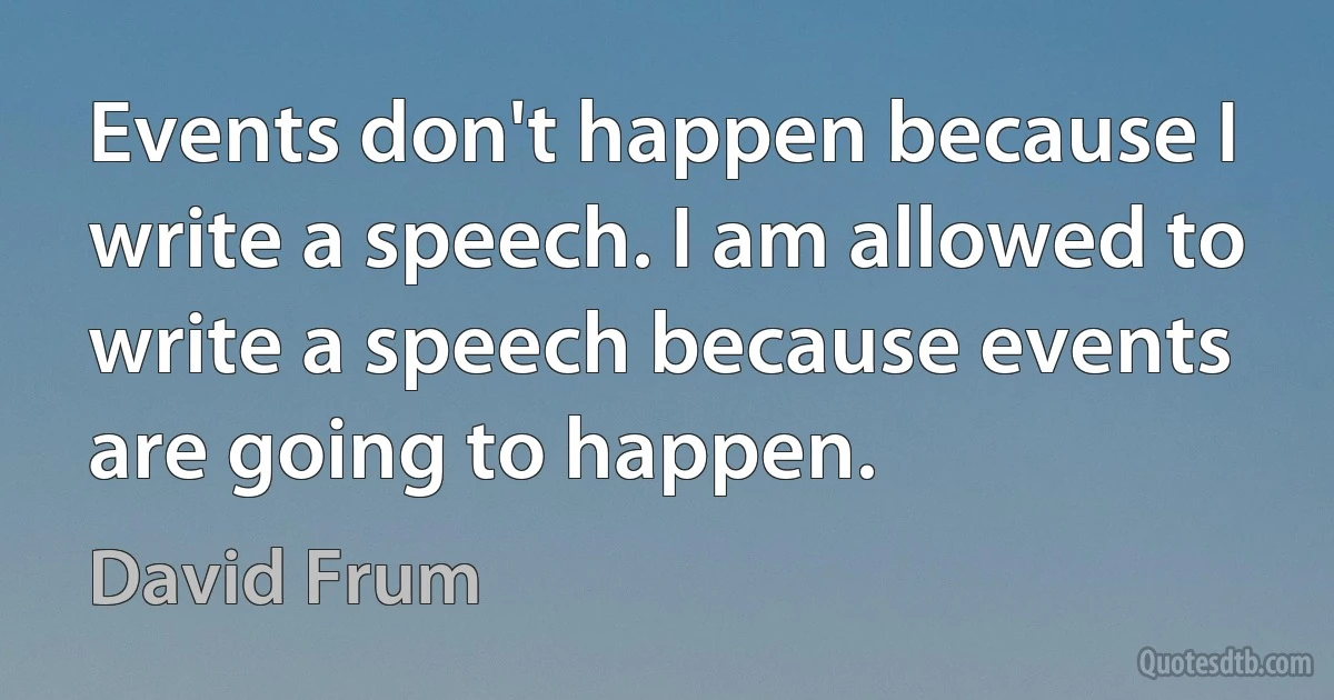 Events don't happen because I write a speech. I am allowed to write a speech because events are going to happen. (David Frum)