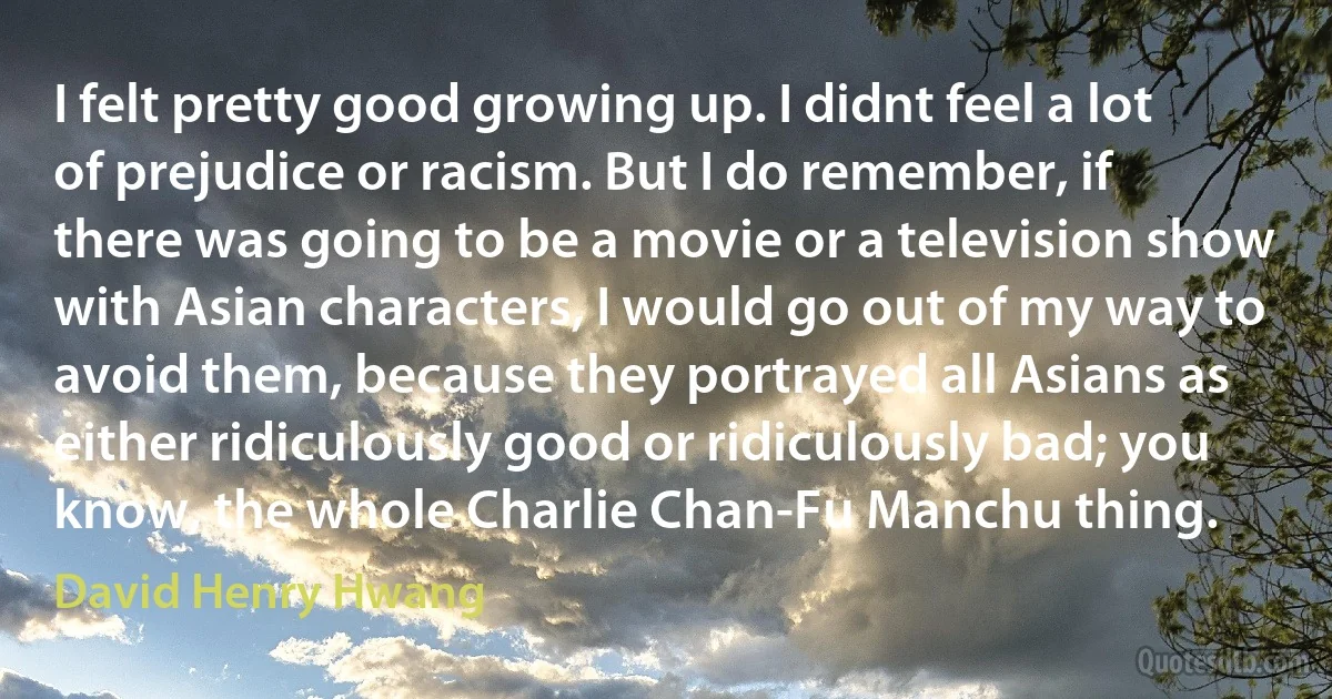 I felt pretty good growing up. I didnt feel a lot of prejudice or racism. But I do remember, if there was going to be a movie or a television show with Asian characters, I would go out of my way to avoid them, because they portrayed all Asians as either ridiculously good or ridiculously bad; you know, the whole Charlie Chan-Fu Manchu thing. (David Henry Hwang)