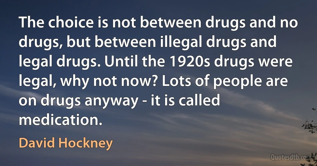 The choice is not between drugs and no drugs, but between illegal drugs and legal drugs. Until the 1920s drugs were legal, why not now? Lots of people are on drugs anyway - it is called medication. (David Hockney)