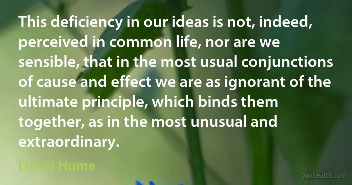 This deficiency in our ideas is not, indeed, perceived in common life, nor are we sensible, that in the most usual conjunctions of cause and effect we are as ignorant of the ultimate principle, which binds them together, as in the most unusual and extraordinary. (David Hume)