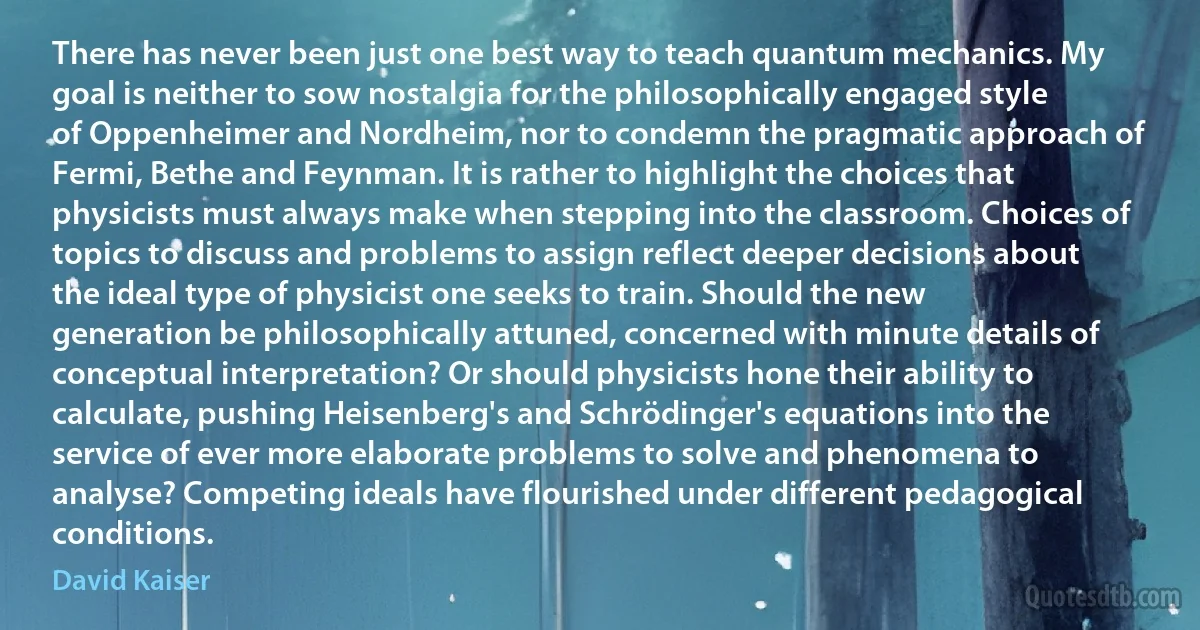 There has never been just one best way to teach quantum mechanics. My goal is neither to sow nostalgia for the philosophically engaged style of Oppenheimer and Nordheim, nor to condemn the pragmatic approach of Fermi, Bethe and Feynman. It is rather to highlight the choices that physicists must always make when stepping into the classroom. Choices of topics to discuss and problems to assign reflect deeper decisions about the ideal type of physicist one seeks to train. Should the new generation be philosophically attuned, concerned with minute details of conceptual interpretation? Or should physicists hone their ability to calculate, pushing Heisenberg's and Schrödinger's equations into the service of ever more elaborate problems to solve and phenomena to analyse? Competing ideals have flourished under different pedagogical conditions. (David Kaiser)