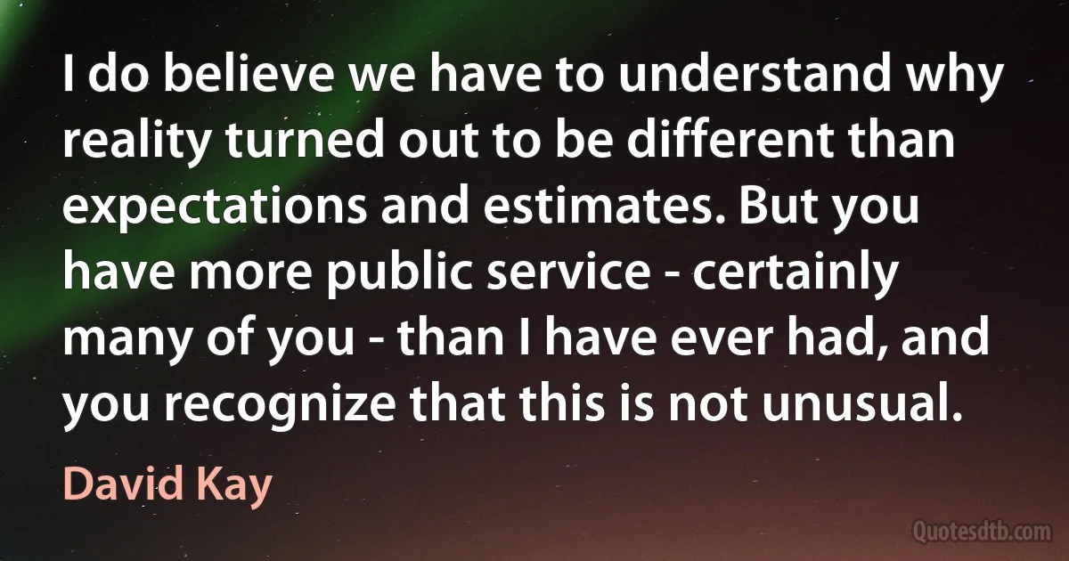 I do believe we have to understand why reality turned out to be different than expectations and estimates. But you have more public service - certainly many of you - than I have ever had, and you recognize that this is not unusual. (David Kay)