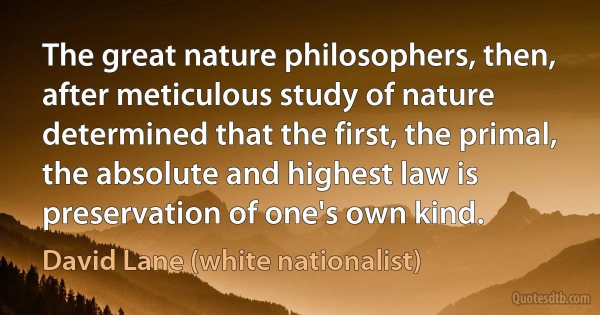 The great nature philosophers, then, after meticulous study of nature determined that the first, the primal, the absolute and highest law is preservation of one's own kind. (David Lane (white nationalist))