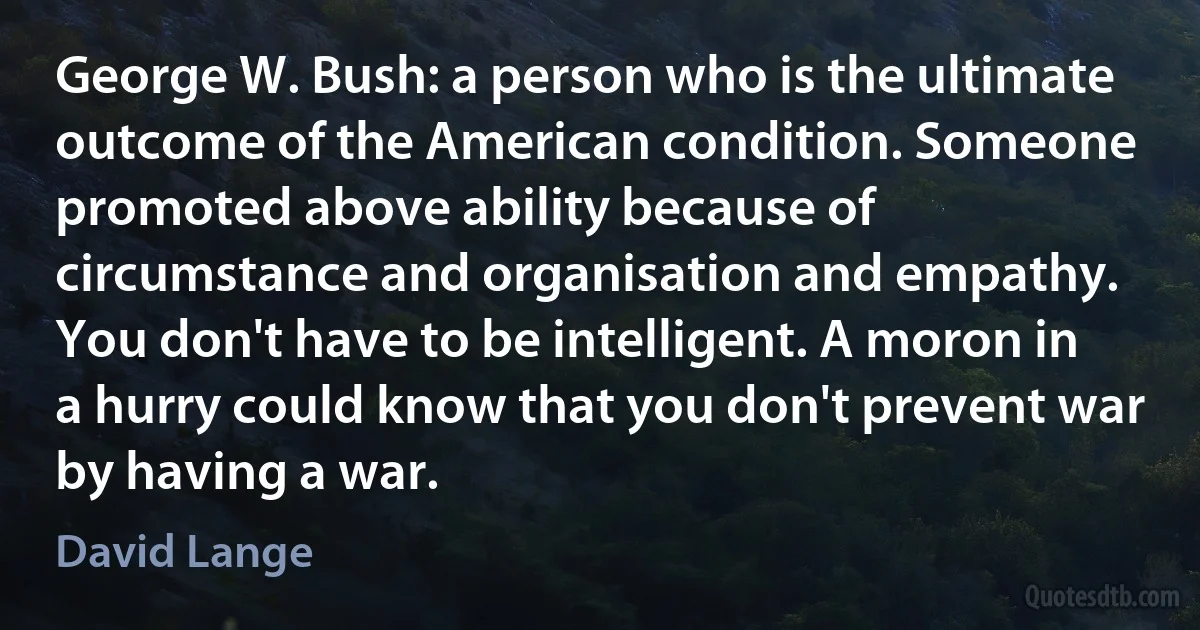 George W. Bush: a person who is the ultimate outcome of the American condition. Someone promoted above ability because of circumstance and organisation and empathy. You don't have to be intelligent. A moron in a hurry could know that you don't prevent war by having a war. (David Lange)