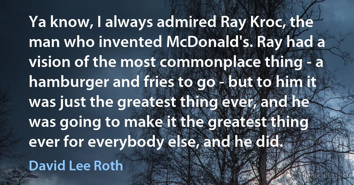 Ya know, I always admired Ray Kroc, the man who invented McDonald's. Ray had a vision of the most commonplace thing - a hamburger and fries to go - but to him it was just the greatest thing ever, and he was going to make it the greatest thing ever for everybody else, and he did. (David Lee Roth)