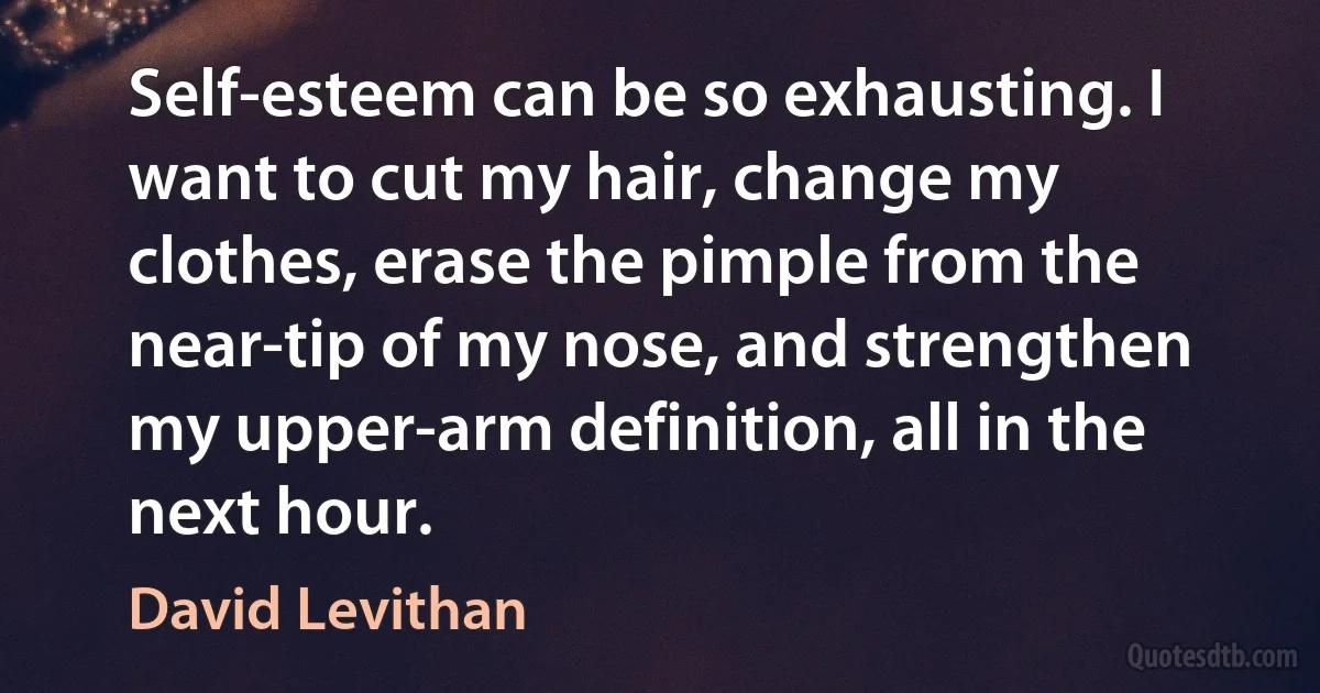 Self-esteem can be so exhausting. I want to cut my hair, change my clothes, erase the pimple from the near-tip of my nose, and strengthen my upper-arm definition, all in the next hour. (David Levithan)