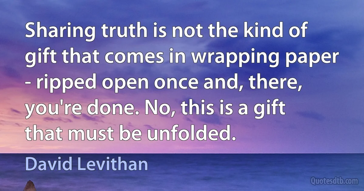 Sharing truth is not the kind of gift that comes in wrapping paper - ripped open once and, there, you're done. No, this is a gift that must be unfolded. (David Levithan)