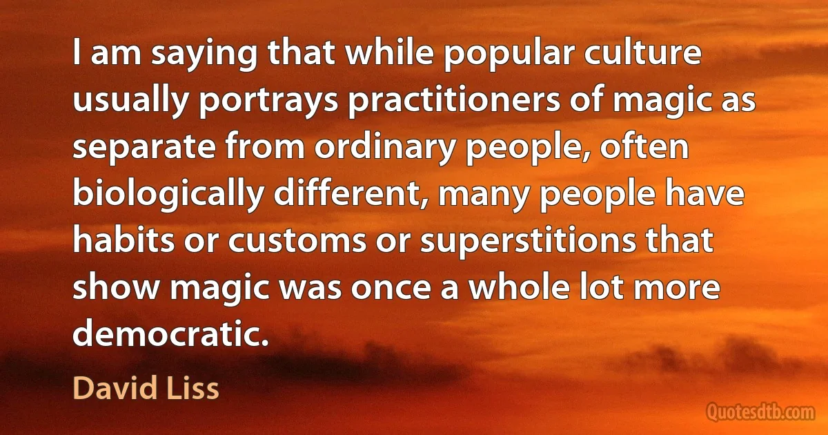 I am saying that while popular culture usually portrays practitioners of magic as separate from ordinary people, often biologically different, many people have habits or customs or superstitions that show magic was once a whole lot more democratic. (David Liss)