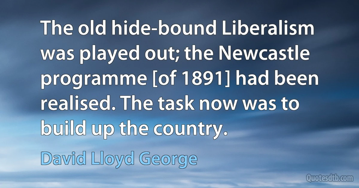 The old hide-bound Liberalism was played out; the Newcastle programme [of 1891] had been realised. The task now was to build up the country. (David Lloyd George)