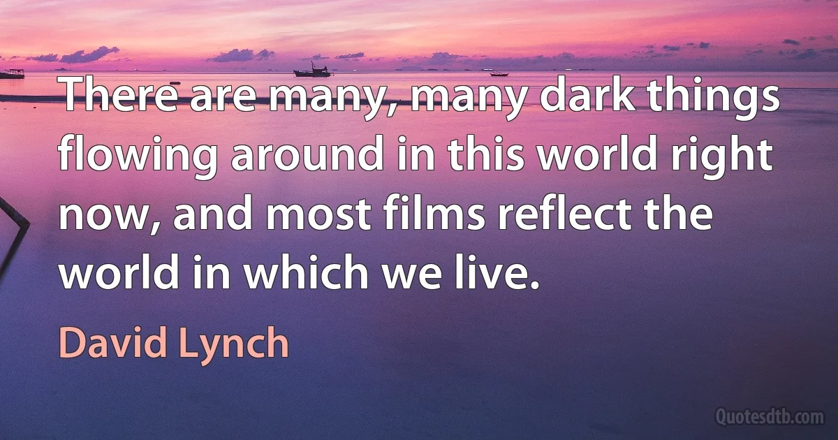 There are many, many dark things flowing around in this world right now, and most films reflect the world in which we live. (David Lynch)