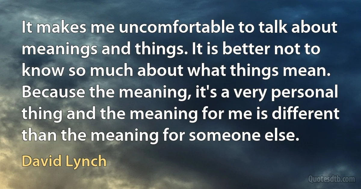 It makes me uncomfortable to talk about meanings and things. It is better not to know so much about what things mean. Because the meaning, it's a very personal thing and the meaning for me is different than the meaning for someone else. (David Lynch)