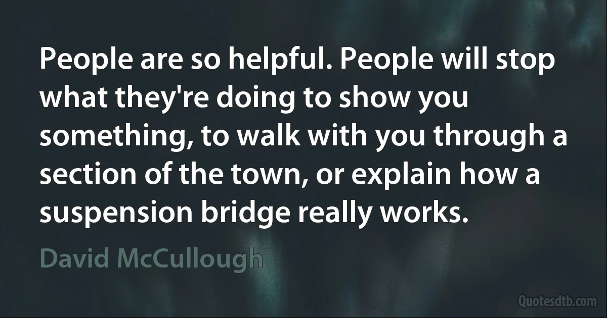 People are so helpful. People will stop what they're doing to show you something, to walk with you through a section of the town, or explain how a suspension bridge really works. (David McCullough)