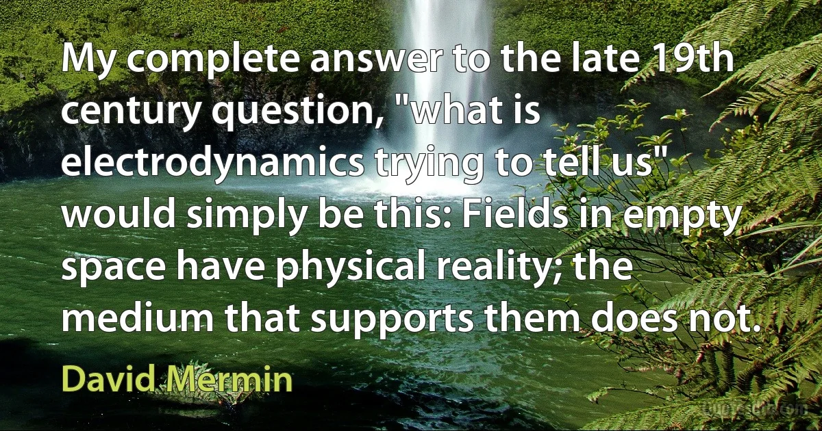 My complete answer to the late 19th century question, "what is electrodynamics trying to tell us" would simply be this: Fields in empty space have physical reality; the medium that supports them does not. (David Mermin)