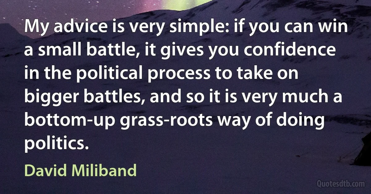 My advice is very simple: if you can win a small battle, it gives you confidence in the political process to take on bigger battles, and so it is very much a bottom-up grass-roots way of doing politics. (David Miliband)