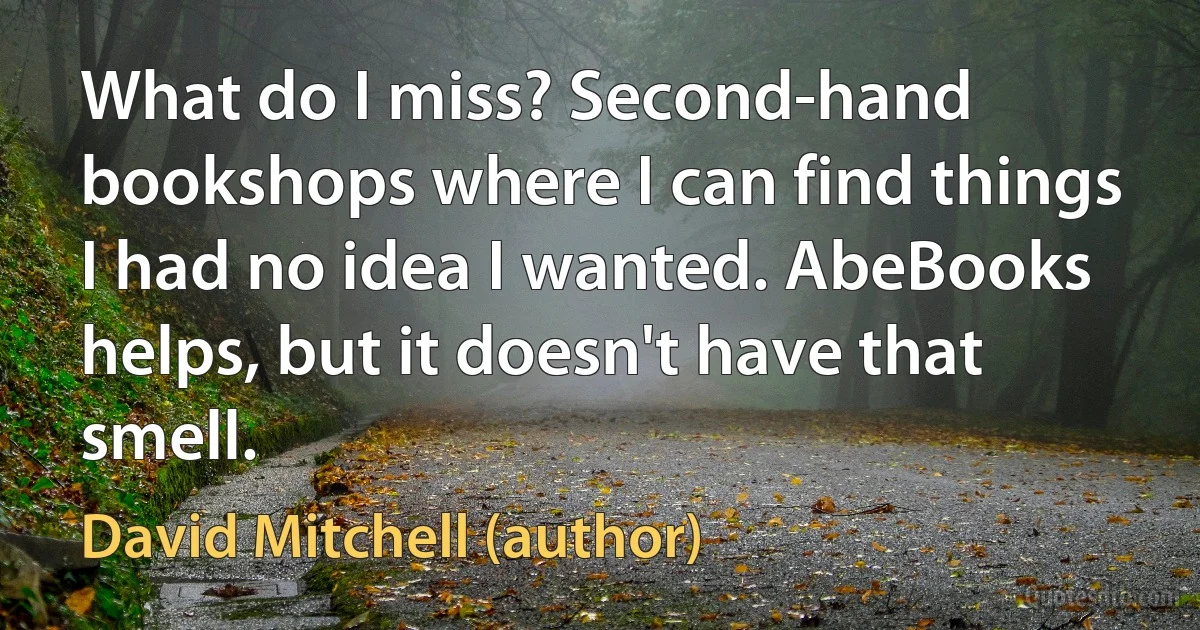 What do I miss? Second-hand bookshops where I can find things I had no idea I wanted. AbeBooks helps, but it doesn't have that smell. (David Mitchell (author))