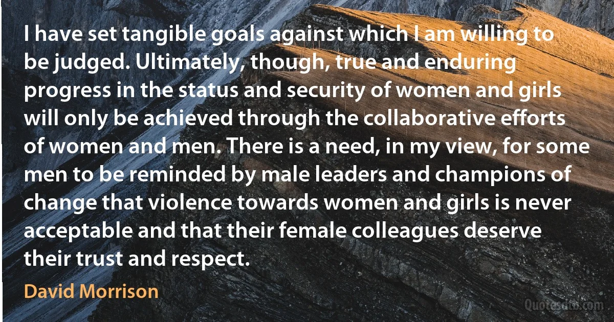 I have set tangible goals against which I am willing to be judged. Ultimately, though, true and enduring progress in the status and security of women and girls will only be achieved through the collaborative efforts of women and men. There is a need, in my view, for some men to be reminded by male leaders and champions of change that violence towards women and girls is never acceptable and that their female colleagues deserve their trust and respect. (David Morrison)