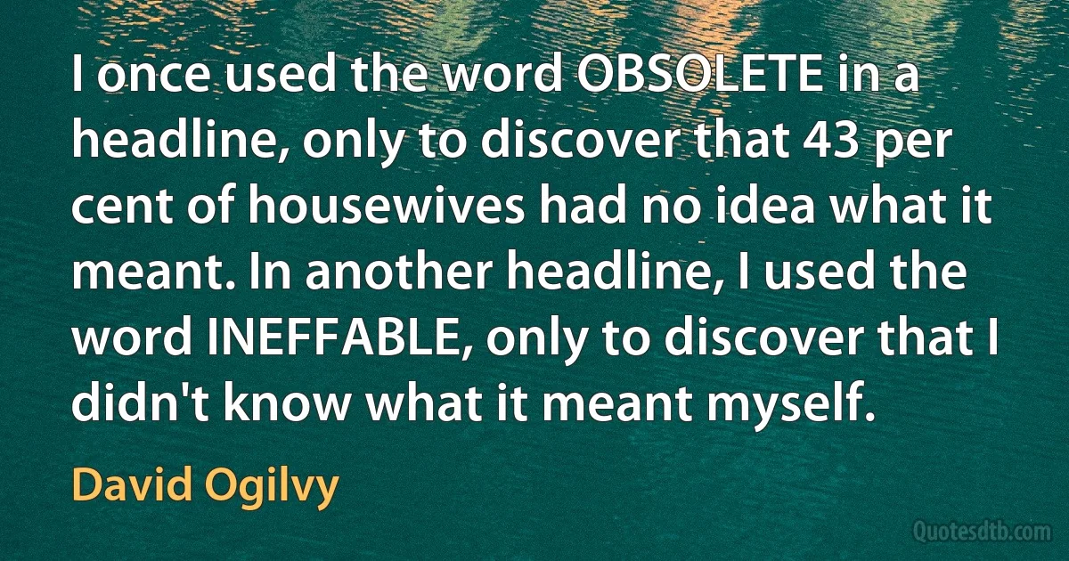 I once used the word OBSOLETE in a headline, only to discover that 43 per cent of housewives had no idea what it meant. In another headline, I used the word INEFFABLE, only to discover that I didn't know what it meant myself. (David Ogilvy)