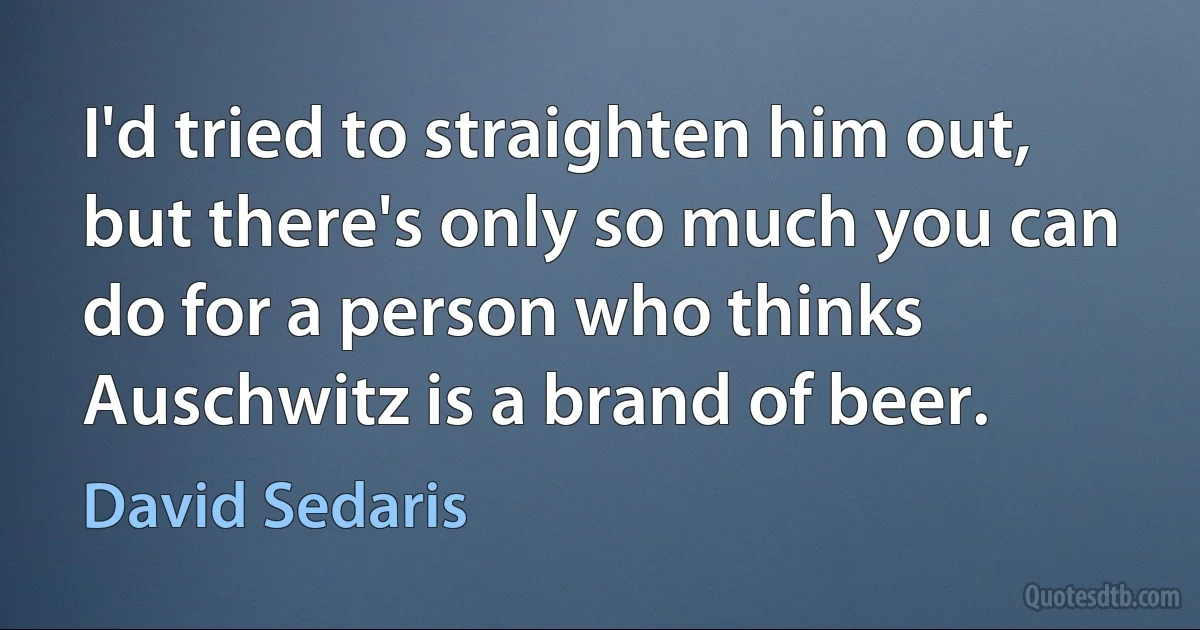 I'd tried to straighten him out, but there's only so much you can do for a person who thinks Auschwitz is a brand of beer. (David Sedaris)